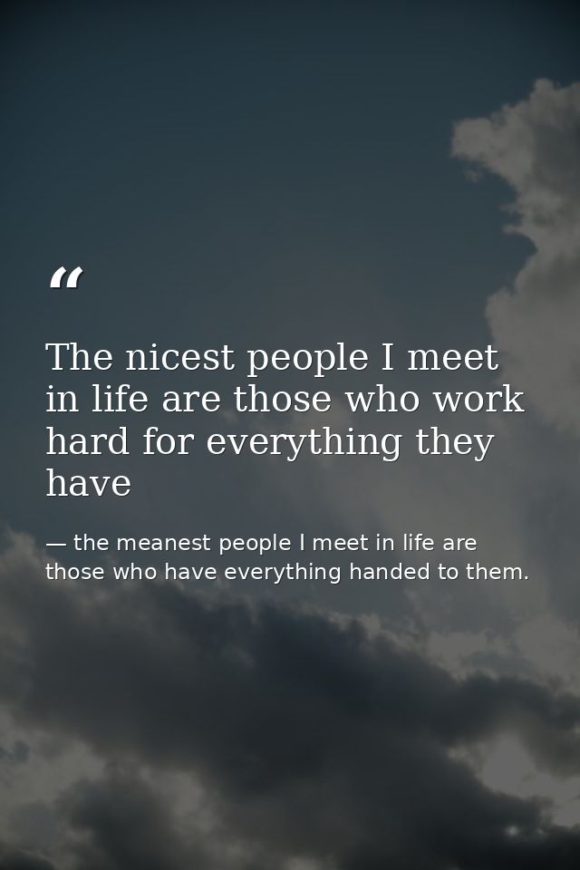 The nicest people I meet in life are those who work hard for everything they have — the meanest people I meet in life are those who have everything handed to them.