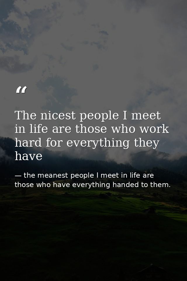 The nicest people I meet in life are those who work hard for everything they have — the meanest people I meet in life are those who have everything handed to them.