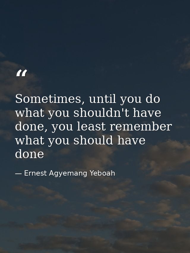 Sometimes, until you do what you shouldn't have done, you least remember what you should have done — Ernest Agyemang Yeboah