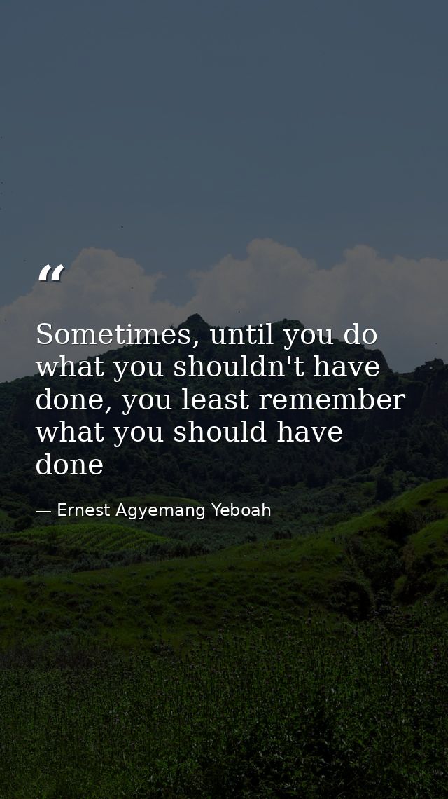 Sometimes, until you do what you shouldn't have done, you least remember what you should have done — Ernest Agyemang Yeboah