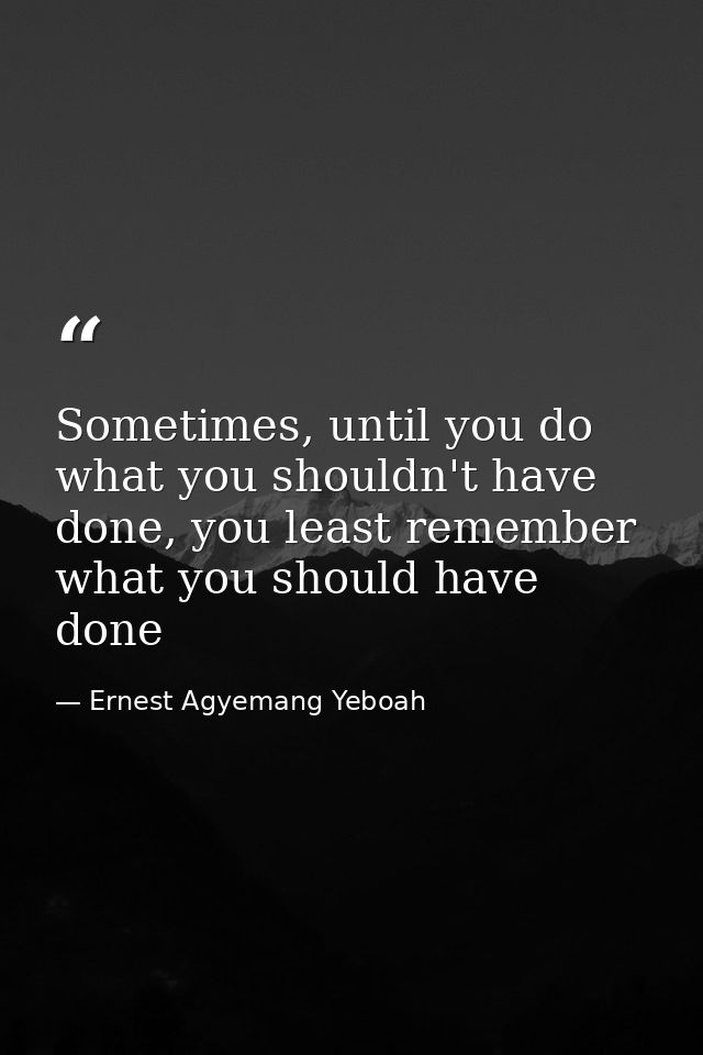 Sometimes, until you do what you shouldn't have done, you least remember what you should have done — Ernest Agyemang Yeboah