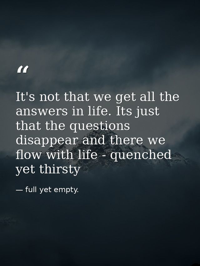 It's not that we get all the answers in life. Its just that the questions disappear and there we flow with life - quench — full yet empty.