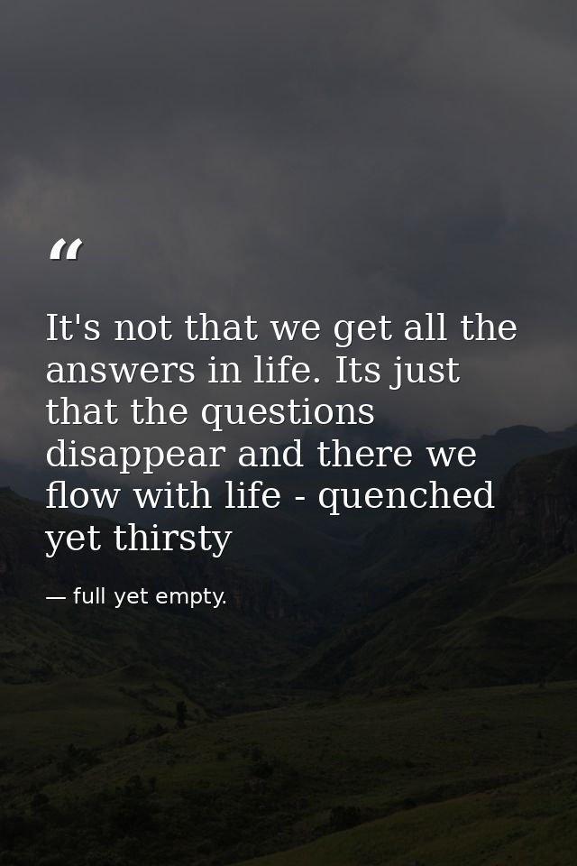 It's not that we get all the answers in life. Its just that the questions disappear and there we flow with life - quench — full yet empty.