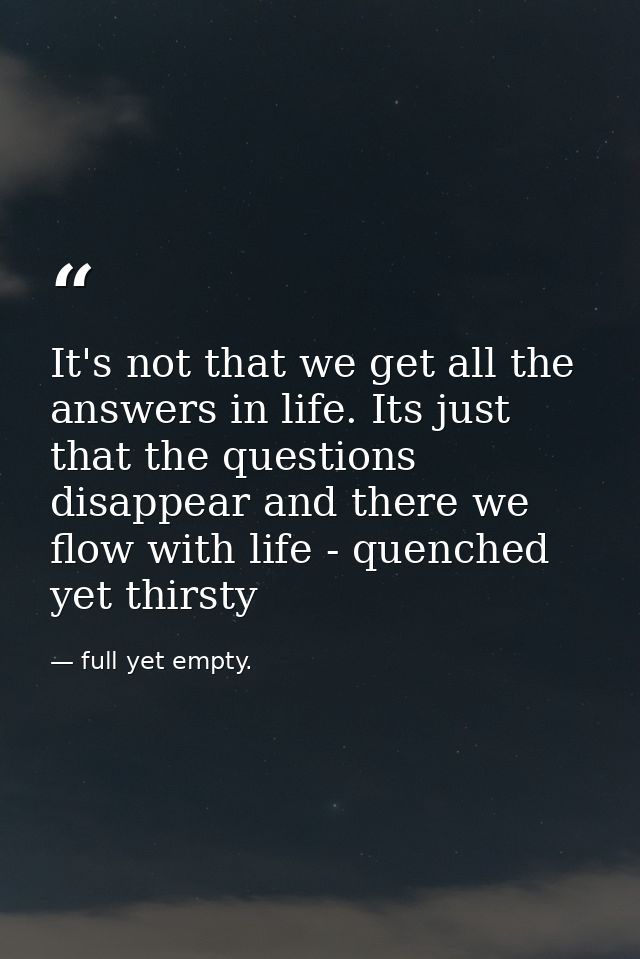 It's not that we get all the answers in life. Its just that the questions disappear and there we flow with life - quench — full yet empty.