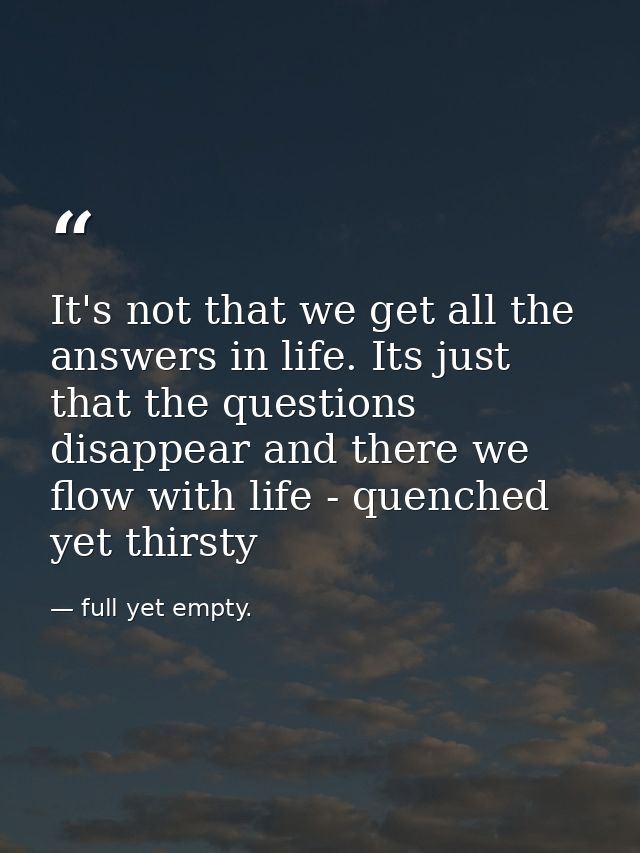It's not that we get all the answers in life. Its just that the questions disappear and there we flow with life - quench — full yet empty.