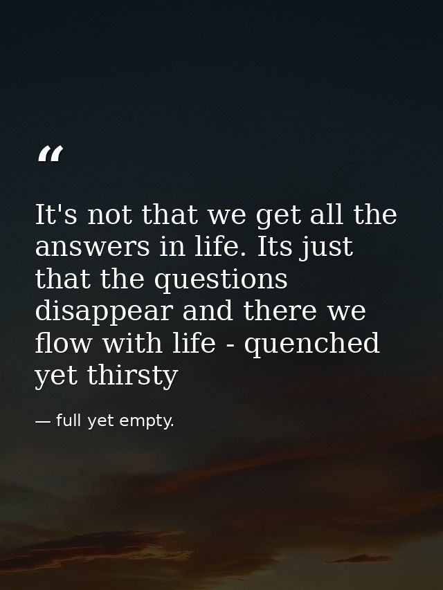 It's not that we get all the answers in life. Its just that the questions disappear and there we flow with life - quench — full yet empty.