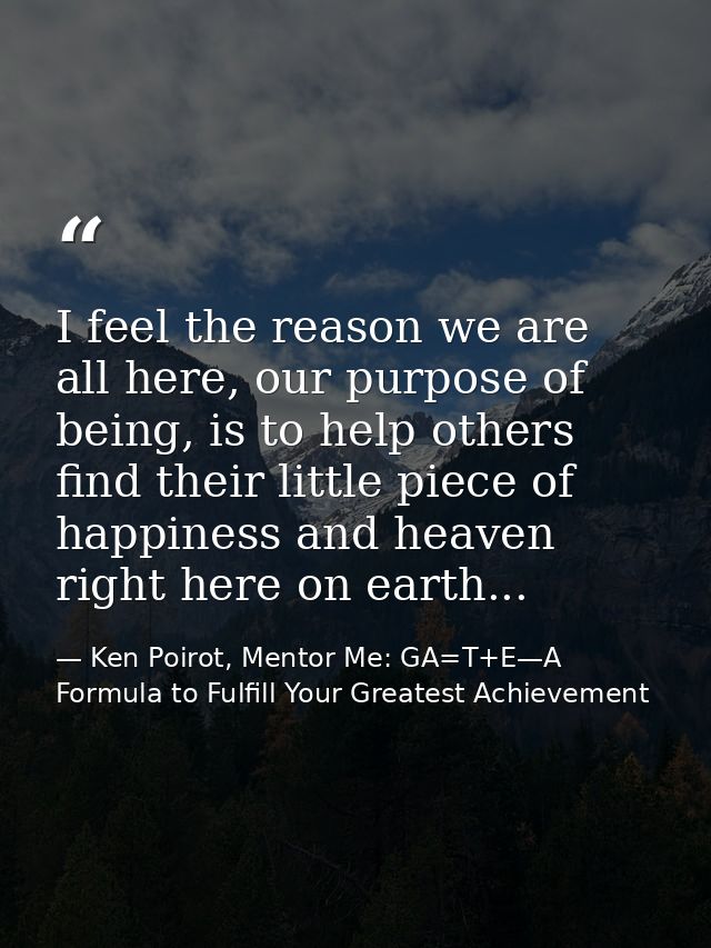 I feel the reason we are all here, our purpose of being, is to help others find their little piece of happiness and heav — Ken Poirot, Mentor Me: GA=T+E—A Formula to Fulfill Your Greatest Achievement