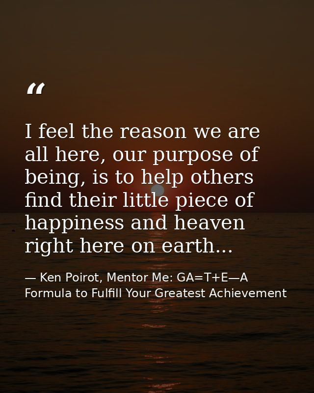 I feel the reason we are all here, our purpose of being, is to help others find their little piece of happiness and heav — Ken Poirot, Mentor Me: GA=T+E—A Formula to Fulfill Your Greatest Achievement