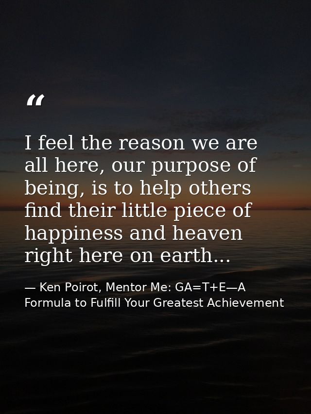 I feel the reason we are all here, our purpose of being, is to help others find their little piece of happiness and heav — Ken Poirot, Mentor Me: GA=T+E—A Formula to Fulfill Your Greatest Achievement