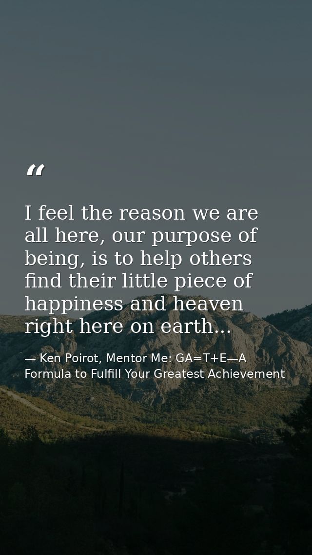 I feel the reason we are all here, our purpose of being, is to help others find their little piece of happiness and heav — Ken Poirot, Mentor Me: GA=T+E—A Formula to Fulfill Your Greatest Achievement