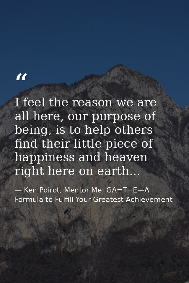 I feel the reason we are all here, our purpose of being, is to help others find their little piece of happiness and heav — Ken Poirot, Mentor Me: GA=T+E—A Formula to Fulfill Your Greatest Achievement