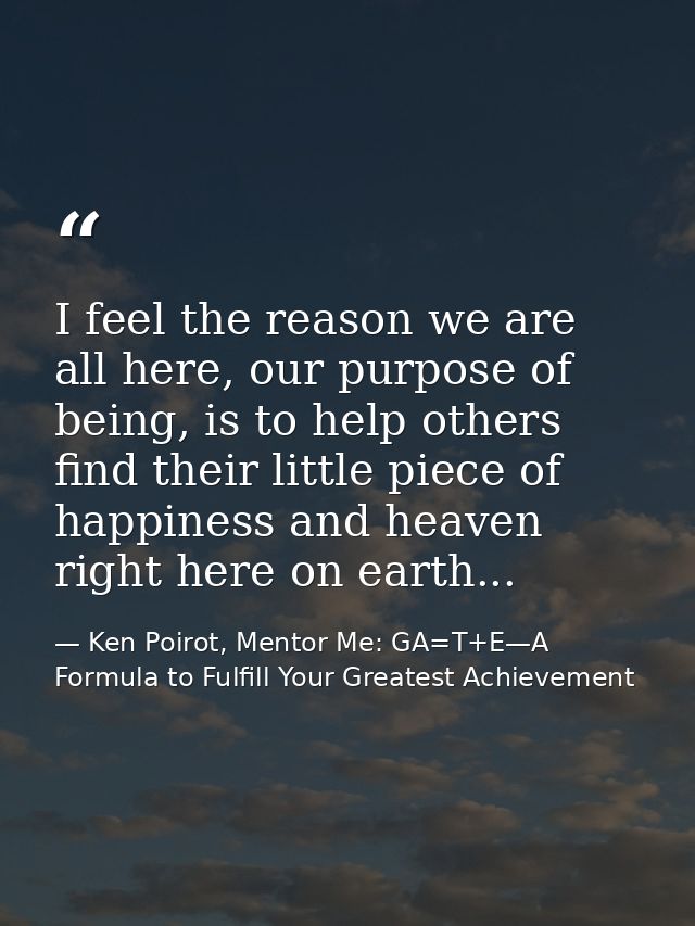 I feel the reason we are all here, our purpose of being, is to help others find their little piece of happiness and heav — Ken Poirot, Mentor Me: GA=T+E—A Formula to Fulfill Your Greatest Achievement