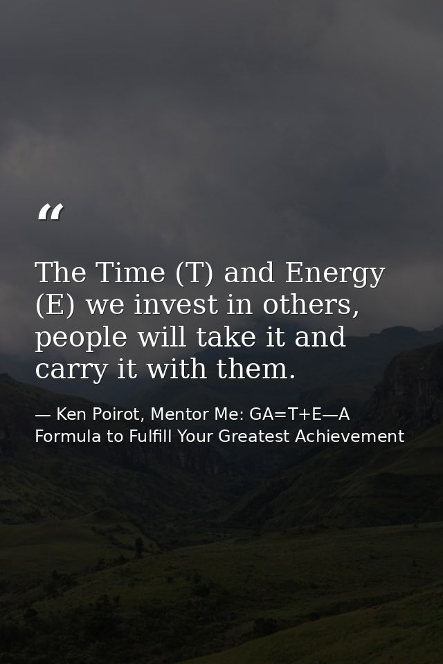 The Time (T) and Energy (E) we invest in others, people will take it and carry it with them. — Ken Poirot, Mentor Me: GA=T+E—A Formula to Fulfill Your Greatest Achievement