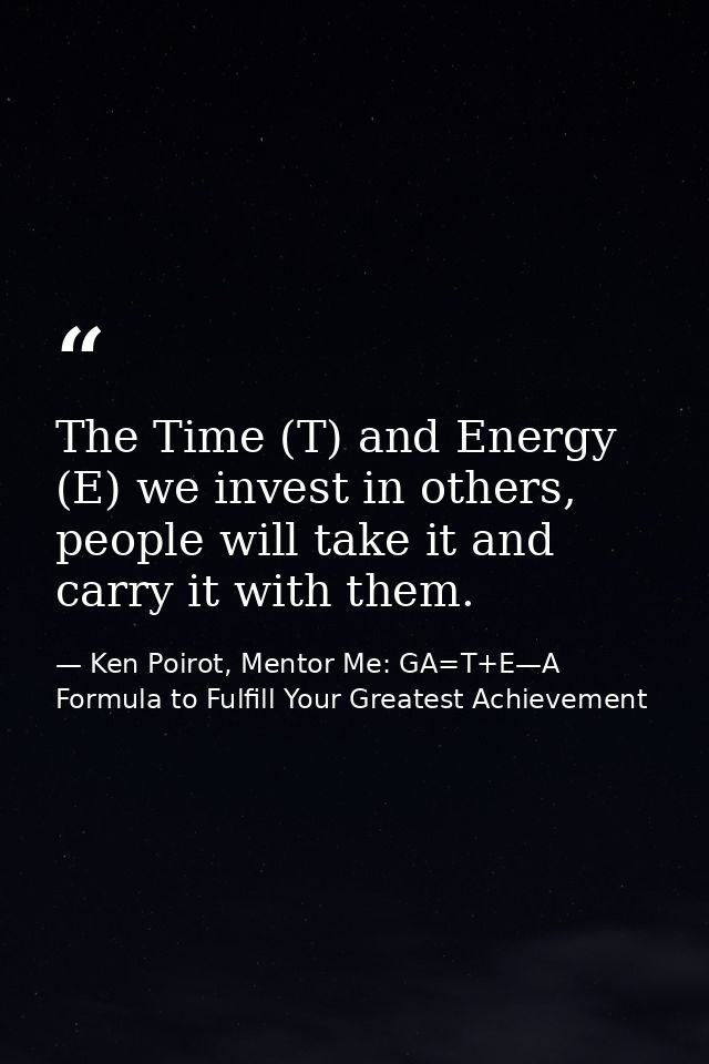 The Time (T) and Energy (E) we invest in others, people will take it and carry it with them. — Ken Poirot, Mentor Me: GA=T+E—A Formula to Fulfill Your Greatest Achievement
