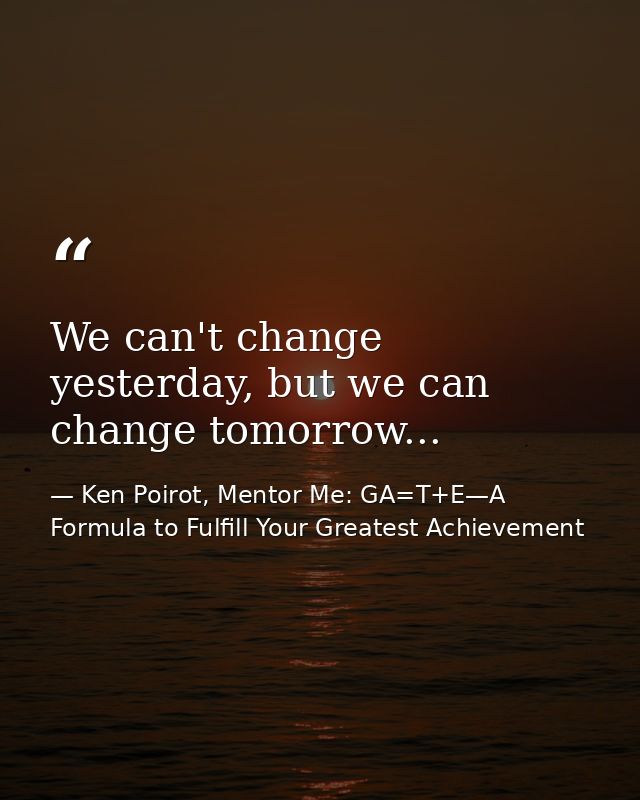 We can't change yesterday, but we can change tomorrow... — Ken Poirot, Mentor Me: GA=T+E—A Formula to Fulfill Your Greatest Achievement