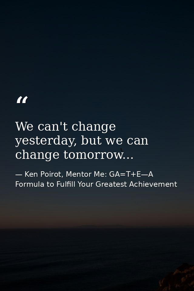 We can't change yesterday, but we can change tomorrow... — Ken Poirot, Mentor Me: GA=T+E—A Formula to Fulfill Your Greatest Achievement