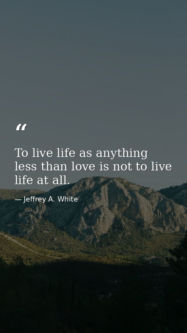 To live life as anything less than love is not to live life at all. — Jeffrey A. White