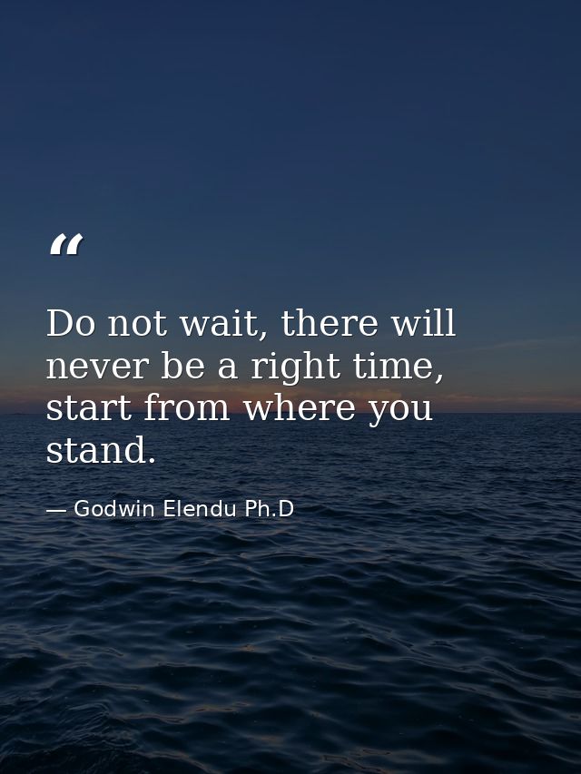 Do not wait, there will never be a right time, start from where you stand. — Godwin Elendu Ph.D