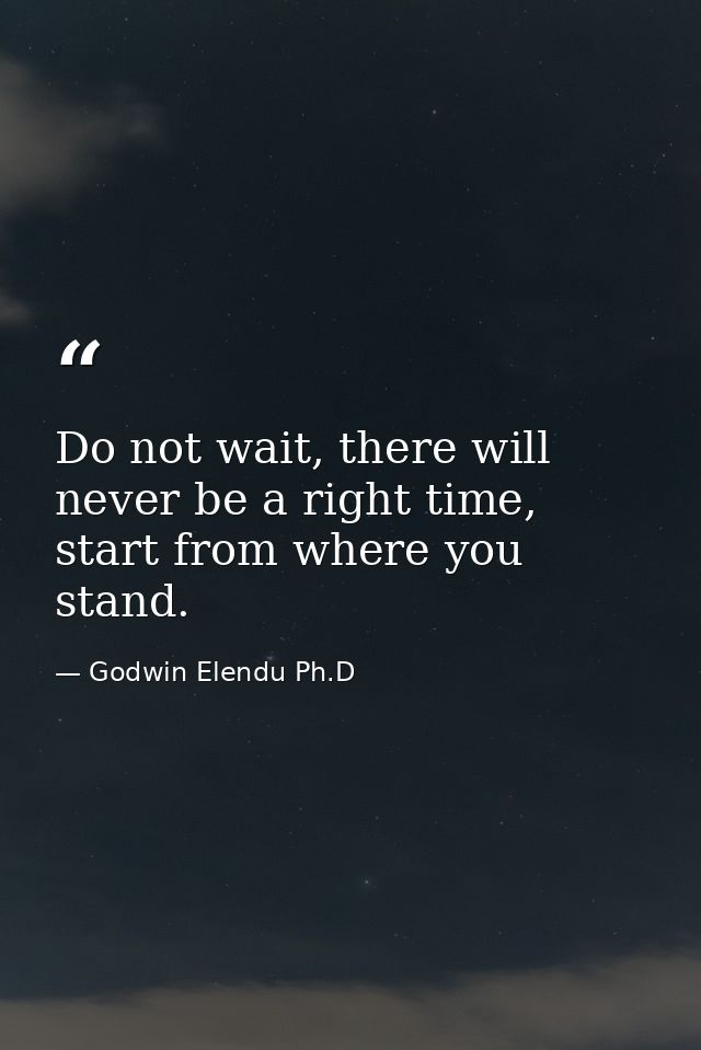 Do not wait, there will never be a right time, start from where you stand. — Godwin Elendu Ph.D