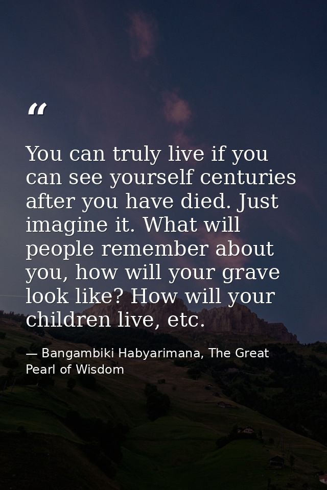 You can truly live if you can see yourself centuries after you have died. Just imagine it. What will people remember abo — Bangambiki Habyarimana, The Great Pearl of Wisdom