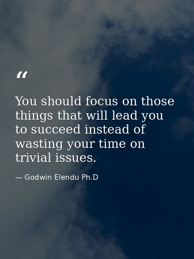 You should focus on those things that will lead you to succeed instead of wasting your time on trivial issues. — Godwin Elendu Ph.D