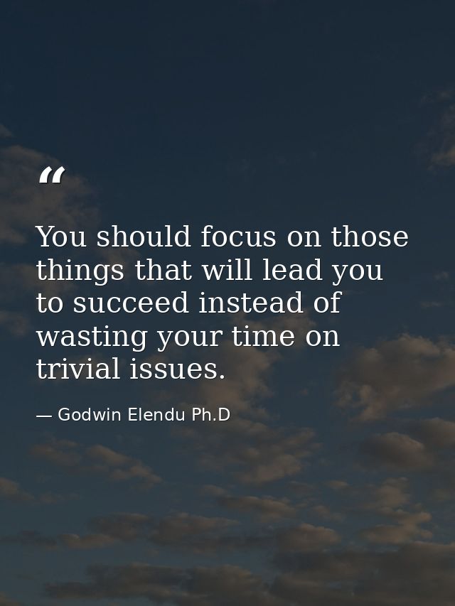 You should focus on those things that will lead you to succeed instead of wasting your time on trivial issues. — Godwin Elendu Ph.D