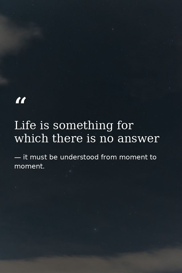 Life is something for which there is no answer — it must be understood from moment to moment.
