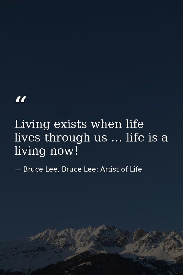 Living exists when life lives through us … life is a living now! — Bruce Lee, Bruce Lee: Artist of Life