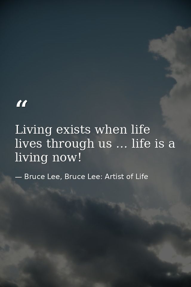 Living exists when life lives through us … life is a living now! — Bruce Lee, Bruce Lee: Artist of Life