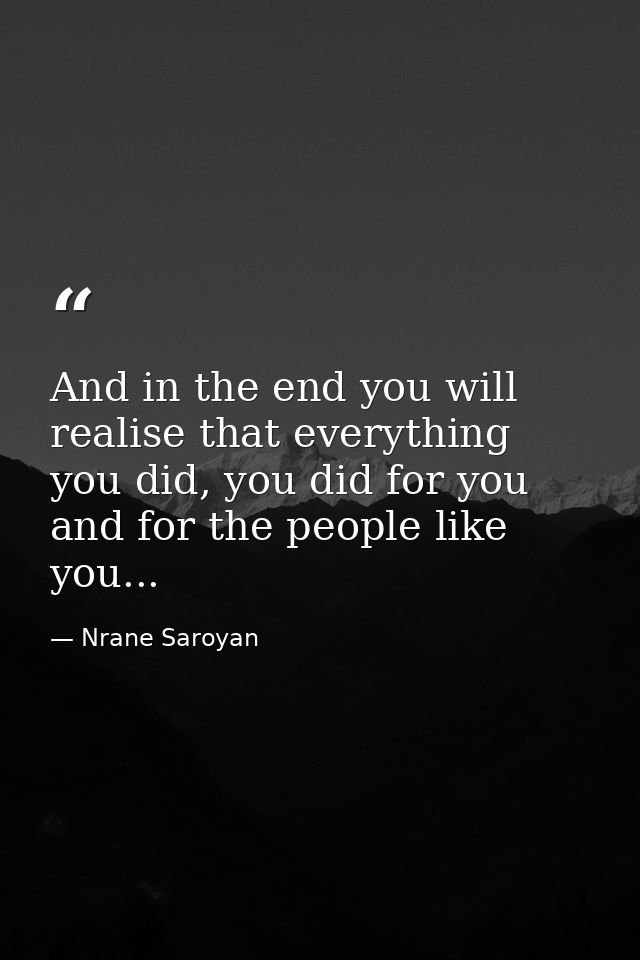 And in the end you will realise that everything you did, you did for you and for the people like you... — Nrane Saroyan