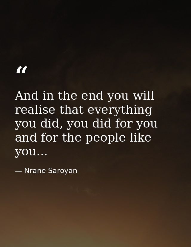 And in the end you will realise that everything you did, you did for you and for the people like you... — Nrane Saroyan
