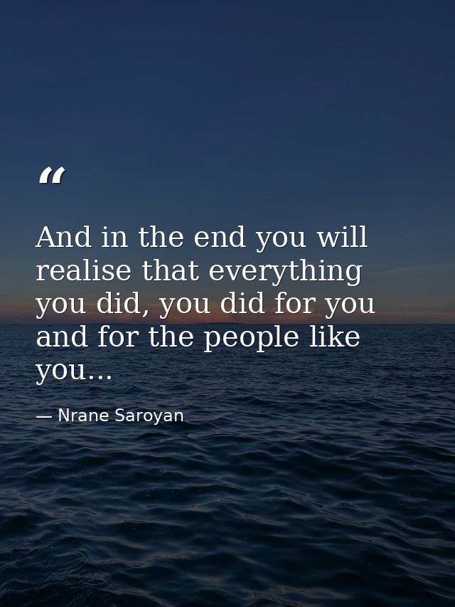 And in the end you will realise that everything you did, you did for you and for the people like you... — Nrane Saroyan