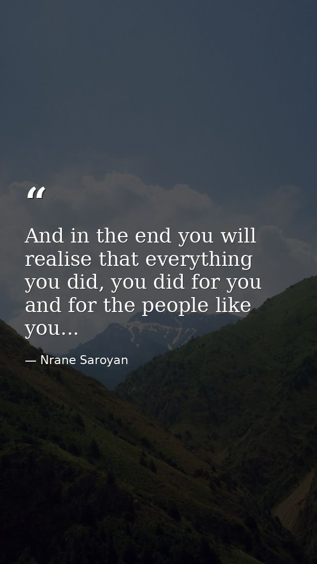 And in the end you will realise that everything you did, you did for you and for the people like you... — Nrane Saroyan