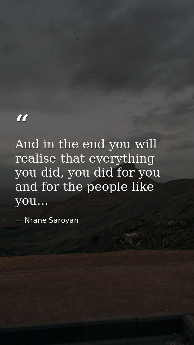 And in the end you will realise that everything you did, you did for you and for the people like you... — Nrane Saroyan