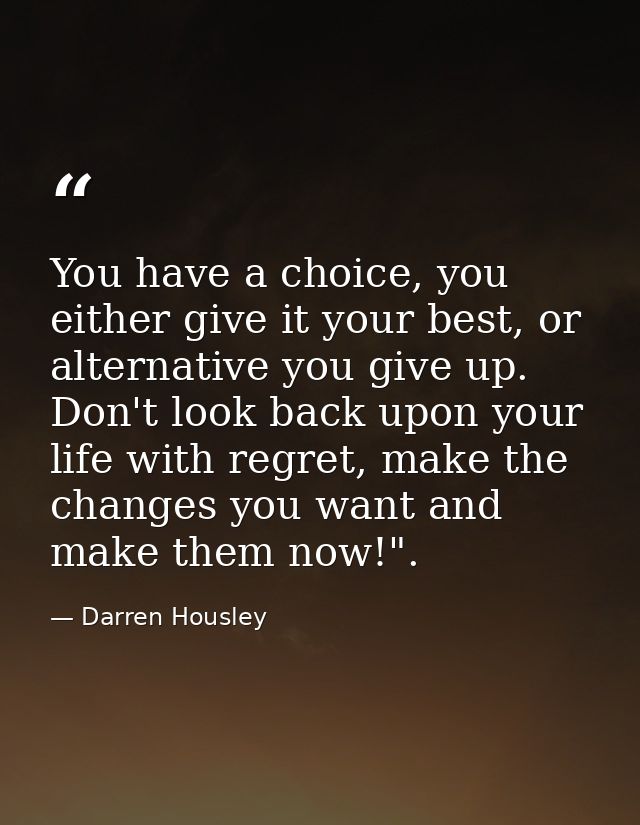 You have a choice, you either give it your best, or alternative you give up. Don't look back upon your life with regret, — Darren Housley