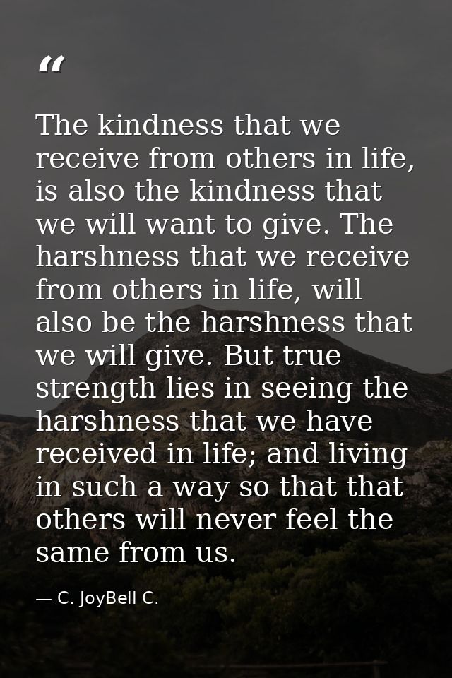 The kindness that we receive from others in life, is also the kindness that we will want to give. The harshness that we  — C. JoyBell C.
