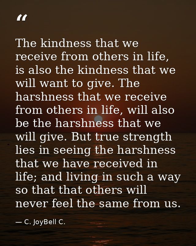 The kindness that we receive from others in life, is also the kindness that we will want to give. The harshness that we  — C. JoyBell C.