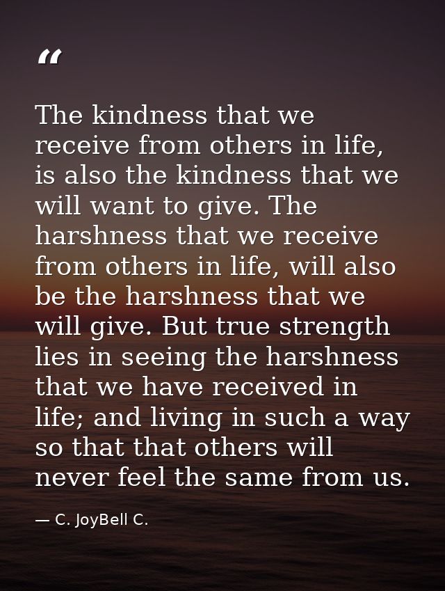 The kindness that we receive from others in life, is also the kindness that we will want to give. The harshness that we  — C. JoyBell C.
