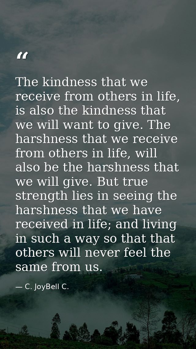 The kindness that we receive from others in life, is also the kindness that we will want to give. The harshness that we  — C. JoyBell C.