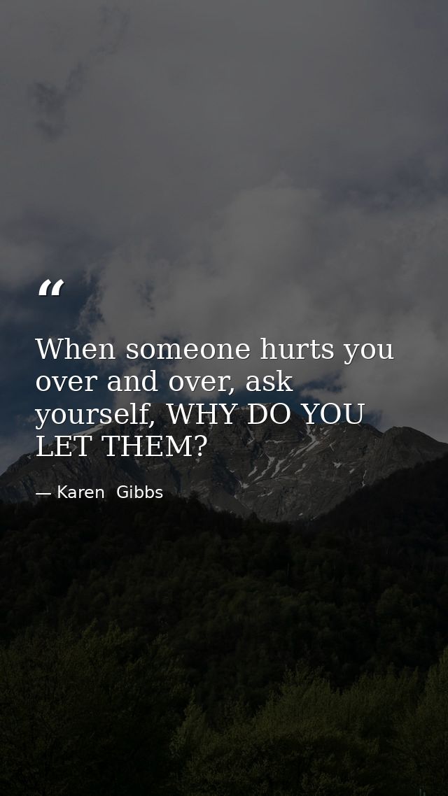 When someone hurts you over and over, ask yourself, WHY DO YOU LET THEM? — Karen  Gibbs