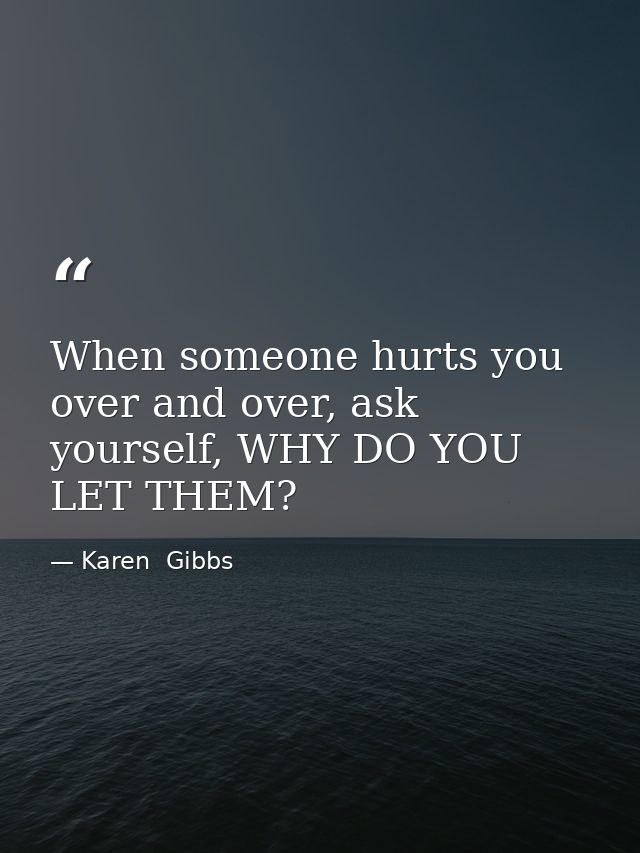 When someone hurts you over and over, ask yourself, WHY DO YOU LET THEM? — Karen  Gibbs