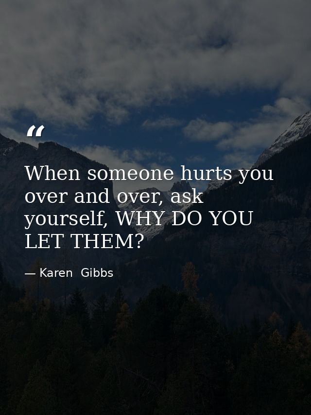 When someone hurts you over and over, ask yourself, WHY DO YOU LET THEM? — Karen  Gibbs