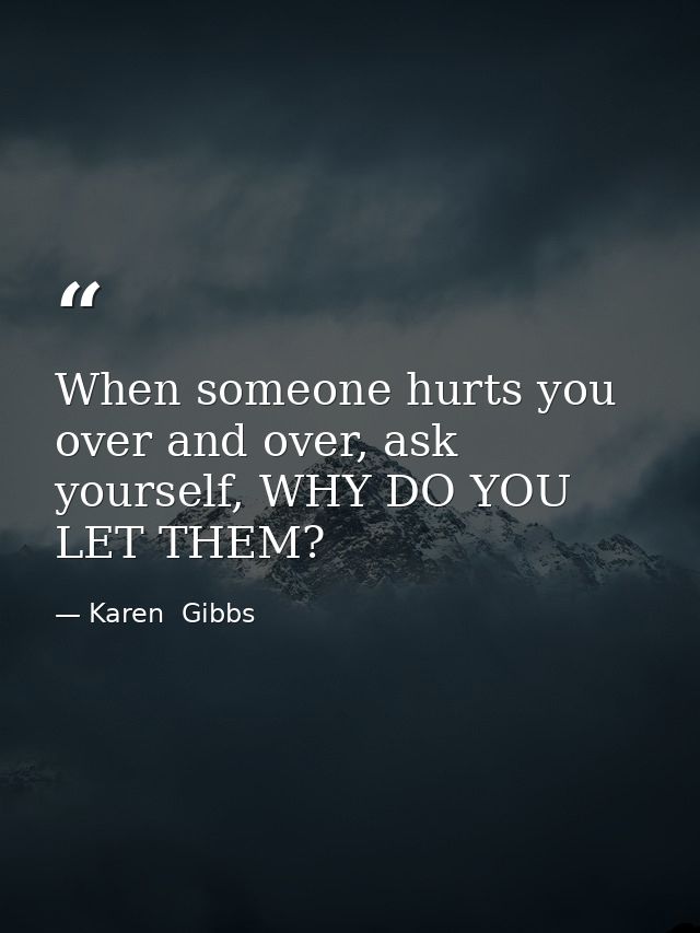 When someone hurts you over and over, ask yourself, WHY DO YOU LET THEM? — Karen  Gibbs