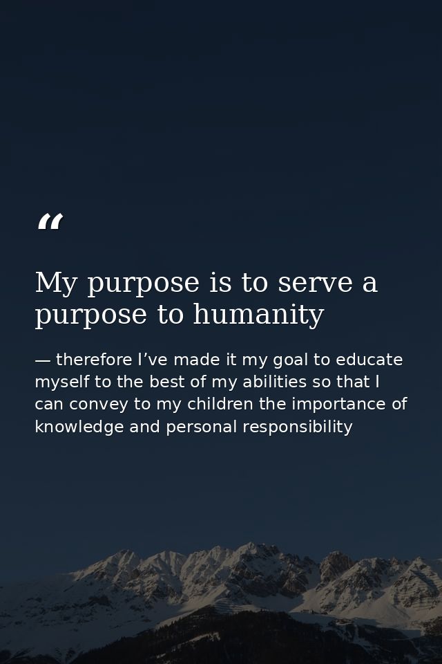 My purpose is to serve a purpose to humanity — therefore I’ve made it my goal to educate myself to the best of my abilities so that I can convey to my children the importance of knowledge and personal responsibility