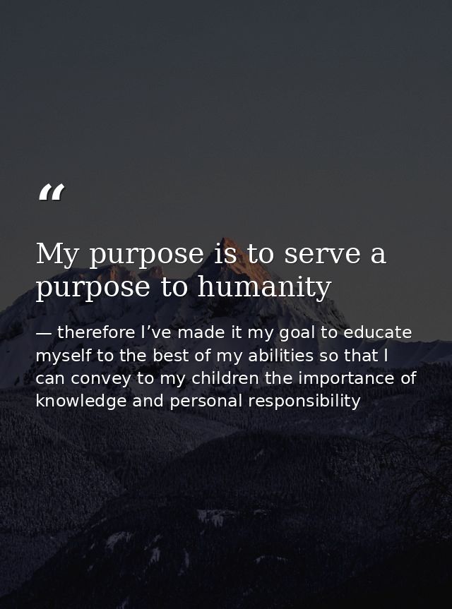 My purpose is to serve a purpose to humanity — therefore I’ve made it my goal to educate myself to the best of my abilities so that I can convey to my children the importance of knowledge and personal responsibility
