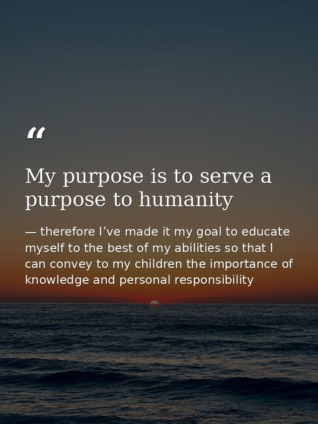 My purpose is to serve a purpose to humanity — therefore I’ve made it my goal to educate myself to the best of my abilities so that I can convey to my children the importance of knowledge and personal responsibility