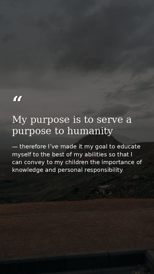 My purpose is to serve a purpose to humanity — therefore I’ve made it my goal to educate myself to the best of my abilities so that I can convey to my children the importance of knowledge and personal responsibility