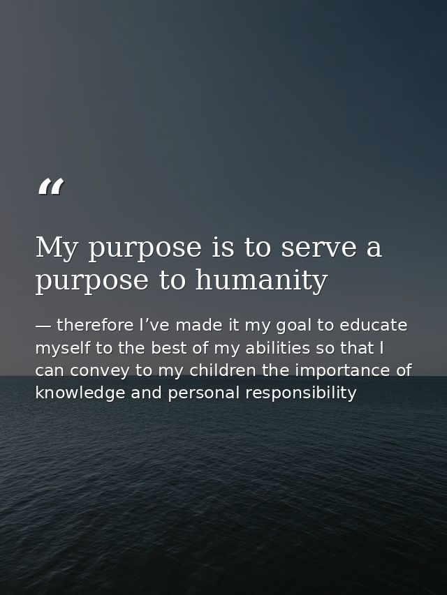 My purpose is to serve a purpose to humanity — therefore I’ve made it my goal to educate myself to the best of my abilities so that I can convey to my children the importance of knowledge and personal responsibility
