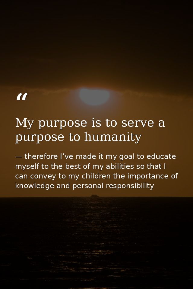My purpose is to serve a purpose to humanity — therefore I’ve made it my goal to educate myself to the best of my abilities so that I can convey to my children the importance of knowledge and personal responsibility