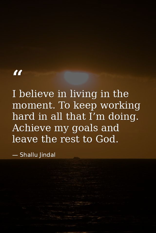 I believe in living in the moment. To keep working hard in all that I’m doing. Achieve my goals and leave the rest to Go — Shallu Jindal